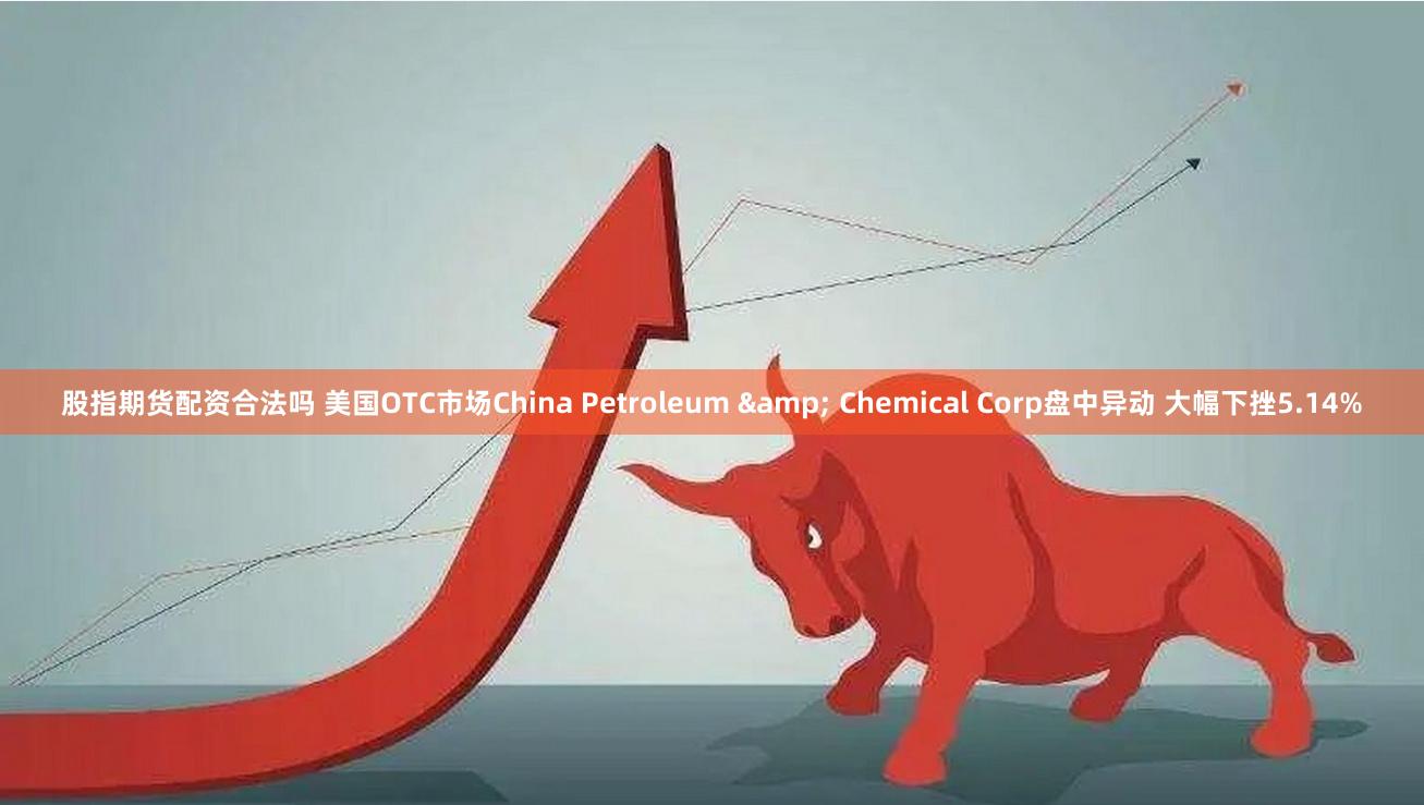 股指期货配资合法吗 美国OTC市场China Petroleum & Chemical Corp盘中异动 大幅下挫5.14%