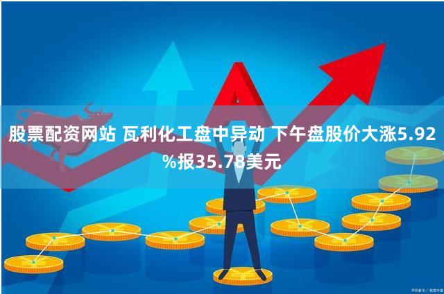 股票配资网站 瓦利化工盘中异动 下午盘股价大涨5.92%报35.78美元