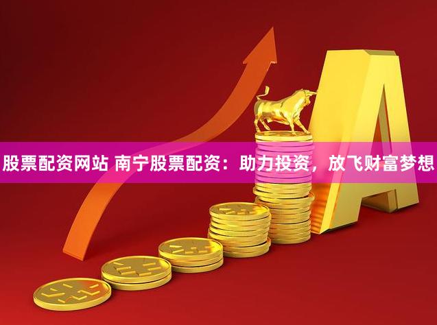 股票配资网站 南宁股票配资：助力投资，放飞财富梦想