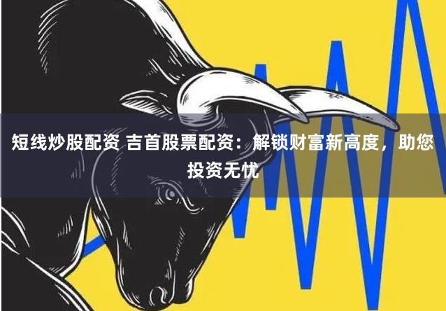 短线炒股配资 吉首股票配资：解锁财富新高度，助您投资无忧