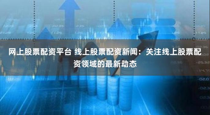 网上股票配资平台 线上股票配资新闻：关注线上股票配资领域的最新动态