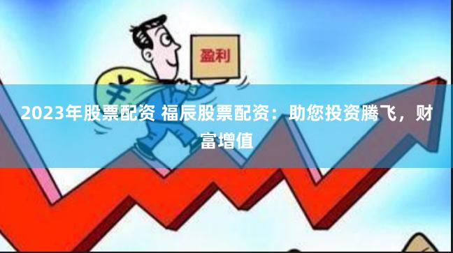 2023年股票配资 福辰股票配资:助您投资腾飞,财富增值